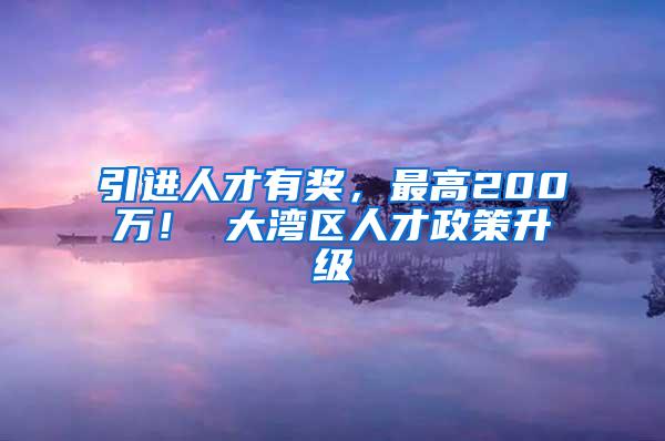 引进人才有奖，最高200万！ 大湾区人才政策升级