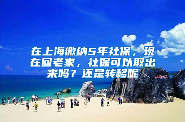 在上海缴纳5年社保，现在回老家，社保可以取出来吗？还是转移呢