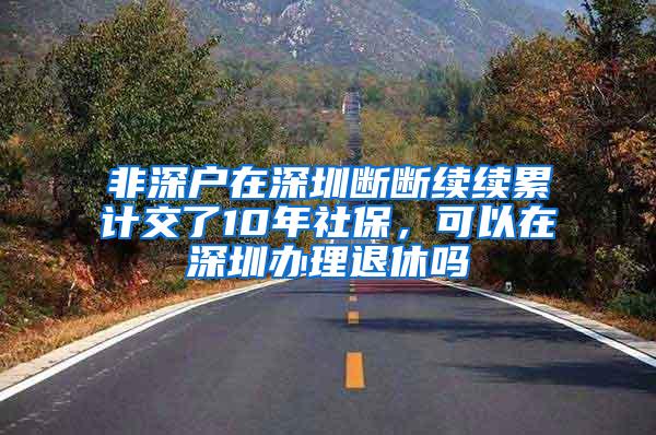 非深户在深圳断断续续累计交了10年社保，可以在深圳办理退休吗