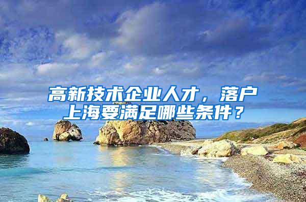 高新技术企业人才，落户上海要满足哪些条件？