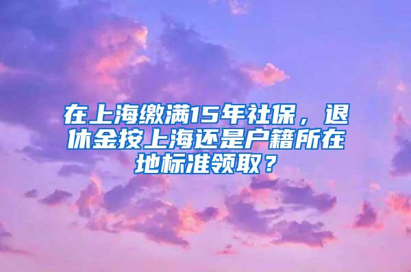 在上海缴满15年社保，退休金按上海还是户籍所在地标准领取？