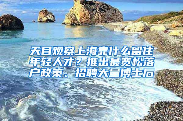 天目观察上海靠什么留住年轻人才？推出最宽松落户政策、招聘大量博士后