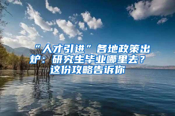 “人才引进”各地政策出炉：研究生毕业哪里去？这份攻略告诉你