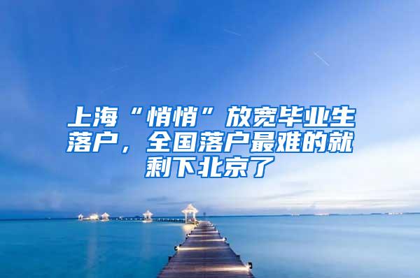 上海“悄悄”放宽毕业生落户，全国落户最难的就剩下北京了