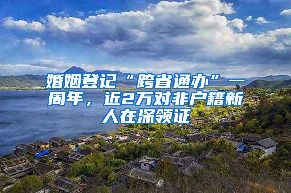 婚姻登记“跨省通办”一周年，近2万对非户籍新人在深领证