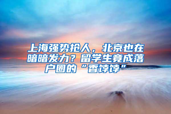 上海强势抢人，北京也在暗暗发力？留学生竟成落户圈的“香饽饽”