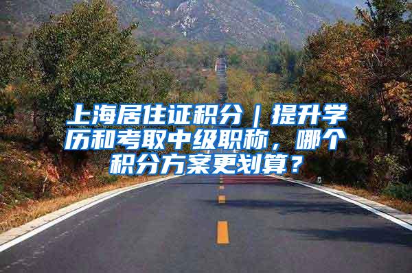 上海居住证积分｜提升学历和考取中级职称，哪个积分方案更划算？