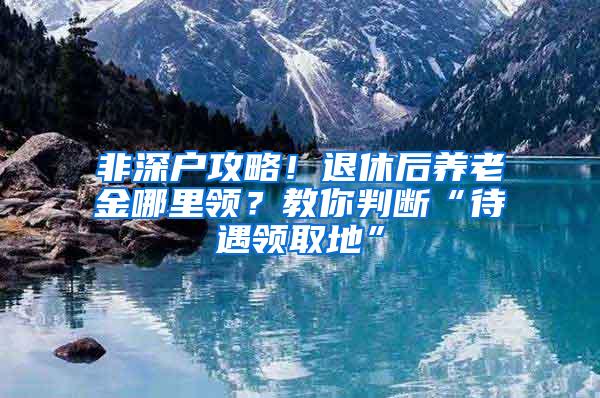 非深户攻略！退休后养老金哪里领？教你判断“待遇领取地”