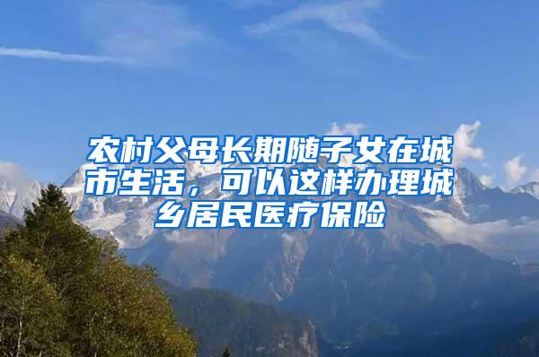 农村父母长期随子女在城市生活，可以这样办理城乡居民医疗保险