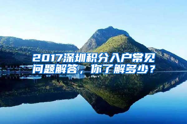 2017深圳积分入户常见问题解答，你了解多少？