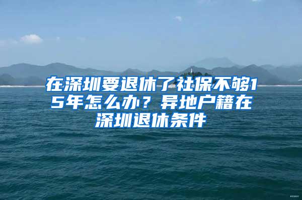 在深圳要退休了社保不够15年怎么办？异地户籍在深圳退休条件