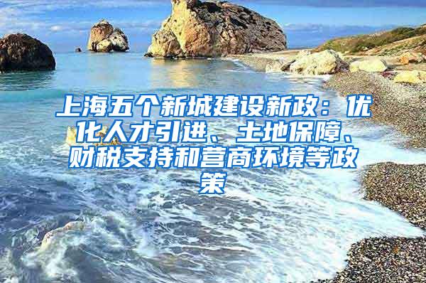 上海五个新城建设新政：优化人才引进、土地保障、财税支持和营商环境等政策