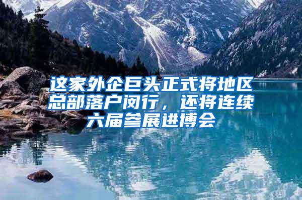 这家外企巨头正式将地区总部落户闵行，还将连续六届参展进博会