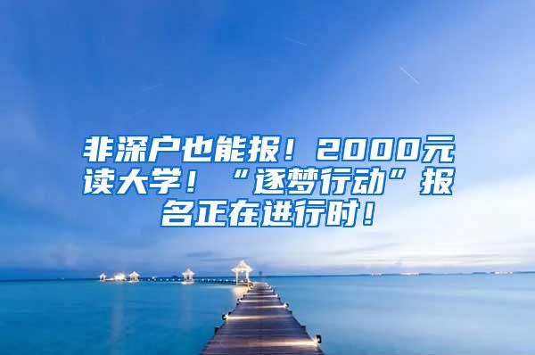 非深户也能报！2000元读大学！“逐梦行动”报名正在进行时！