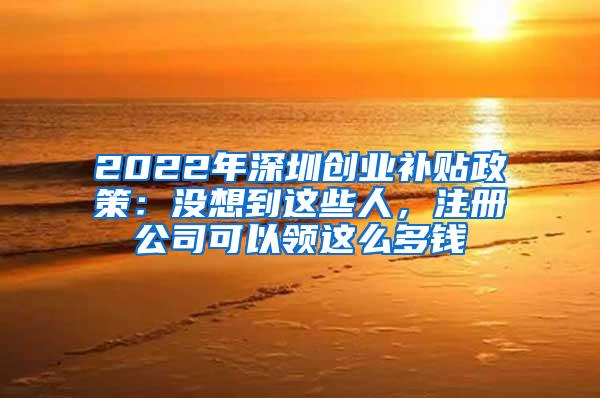 2022年深圳创业补贴政策：没想到这些人，注册公司可以领这么多钱