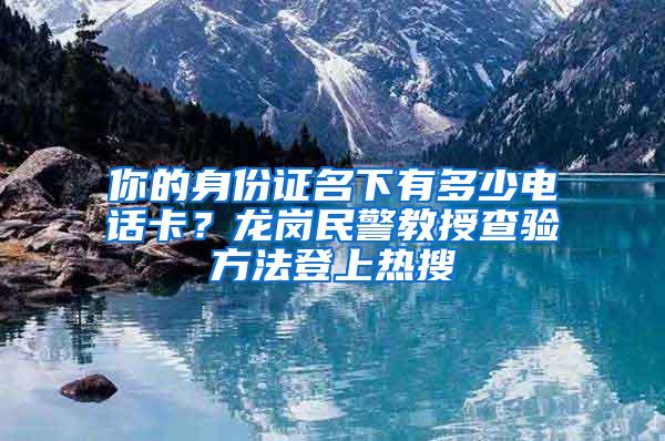 你的身份证名下有多少电话卡？龙岗民警教授查验方法登上热搜