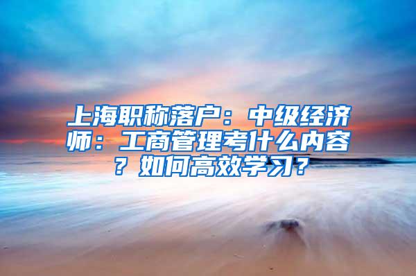 上海职称落户：中级经济师：工商管理考什么内容？如何高效学习？