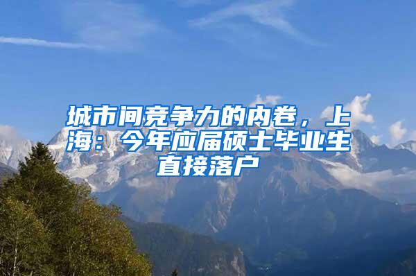 城市间竞争力的内卷，上海：今年应届硕士毕业生直接落户