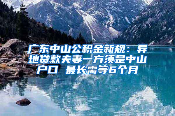 广东中山公积金新规：异地贷款夫妻一方须是中山户口 最长需等6个月