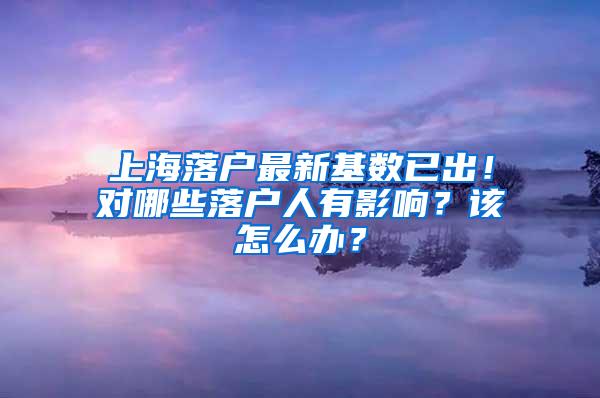 上海落户最新基数已出！对哪些落户人有影响？该怎么办？