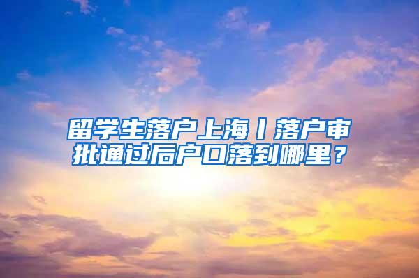 留学生落户上海丨落户审批通过后户口落到哪里？