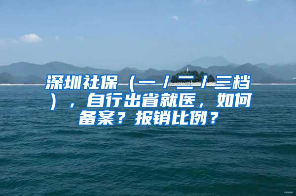 深圳社保（一／二／三档），自行出省就医，如何备案？报销比例？