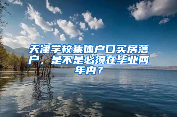 天津学校集体户口买房落户，是不是必须在毕业两年内？