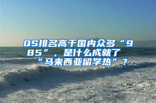 QS排名高于国内众多“985”，是什么成就了“马来西亚留学热”？