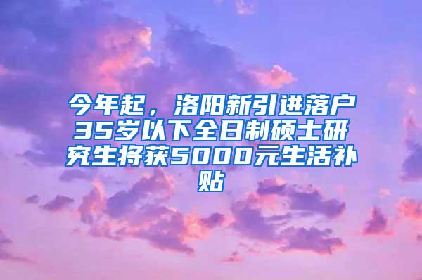 今年起，洛阳新引进落户35岁以下全日制硕士研究生将获5000元生活补贴