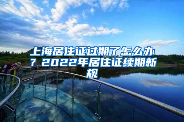 上海居住证过期了怎么办？2022年居住证续期新规