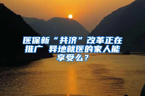 医保新“共济”改革正在推广 异地就医的家人能享受么？