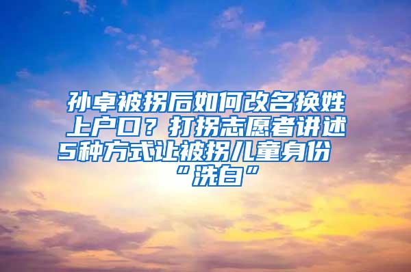 孙卓被拐后如何改名换姓上户口？打拐志愿者讲述5种方式让被拐儿童身份“洗白”