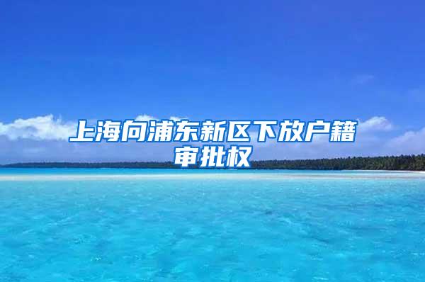 上海向浦东新区下放户籍审批权