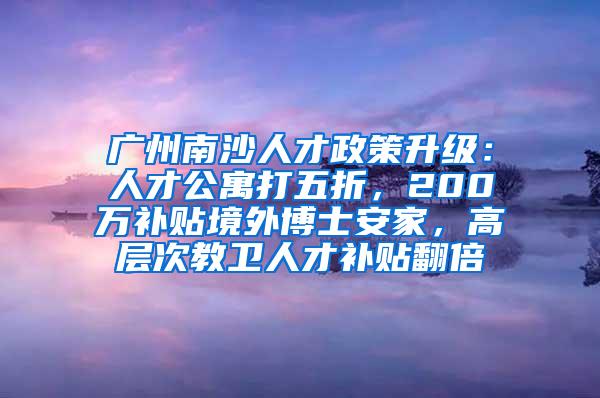 广州南沙人才政策升级：人才公寓打五折，200万补贴境外博士安家，高层次教卫人才补贴翻倍