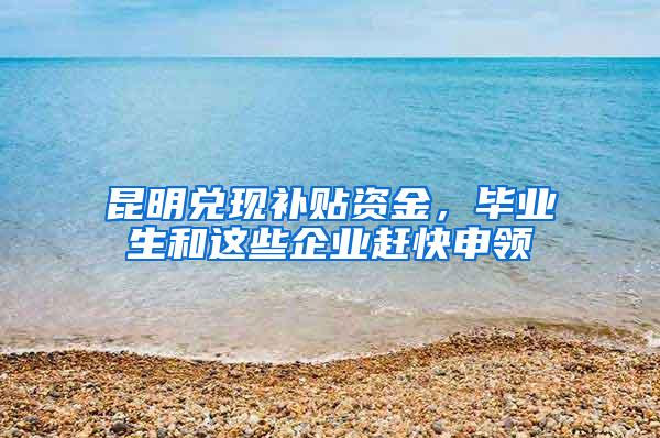 昆明兑现补贴资金，毕业生和这些企业赶快申领