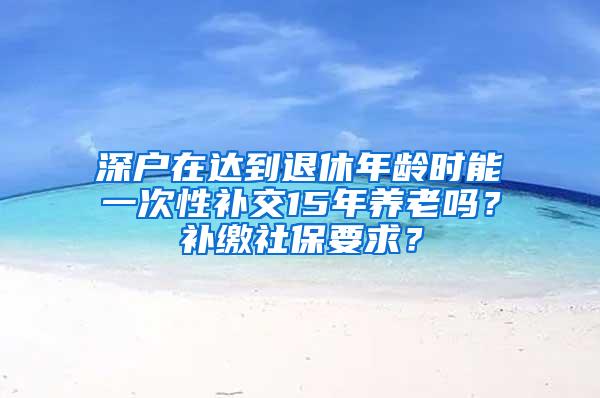 深户在达到退休年龄时能一次性补交15年养老吗？补缴社保要求？