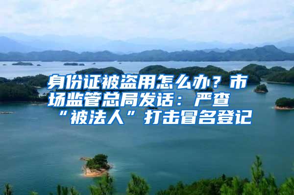 身份证被盗用怎么办？市场监管总局发话：严查“被法人”打击冒名登记