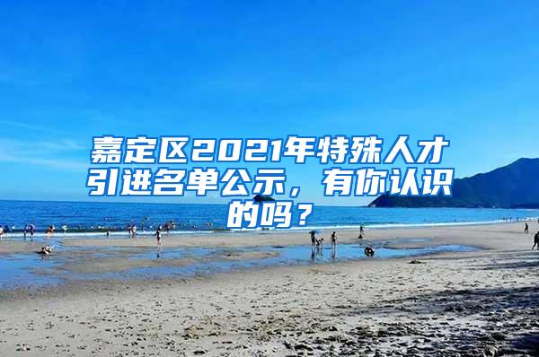 嘉定区2021年特殊人才引进名单公示，有你认识的吗？