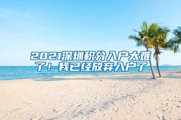2021深圳积分入户太难了！我已经放弃入户了
