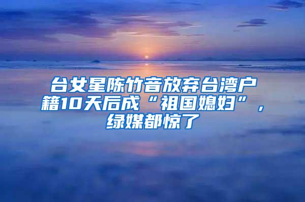 台女星陈竹音放弃台湾户籍10天后成“祖国媳妇”，绿媒都惊了