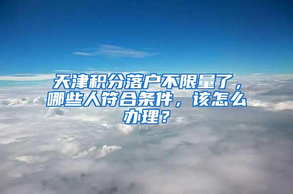 天津积分落户不限量了，哪些人符合条件，该怎么办理？