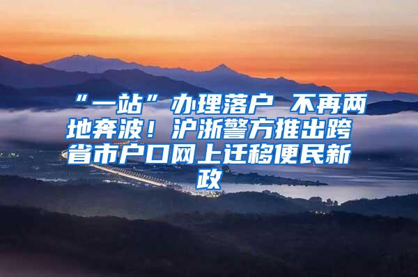 “一站”办理落户 不再两地奔波！沪浙警方推出跨省市户口网上迁移便民新政