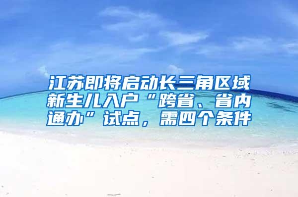 江苏即将启动长三角区域新生儿入户“跨省、省内通办”试点，需四个条件