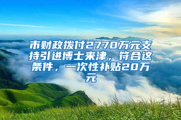 市财政拨付2770万元支持引进博士来津，符合这条件，一次性补贴20万元