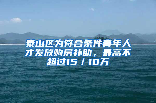 泰山区为符合条件青年人才发放购房补助，最高不超过15／10万