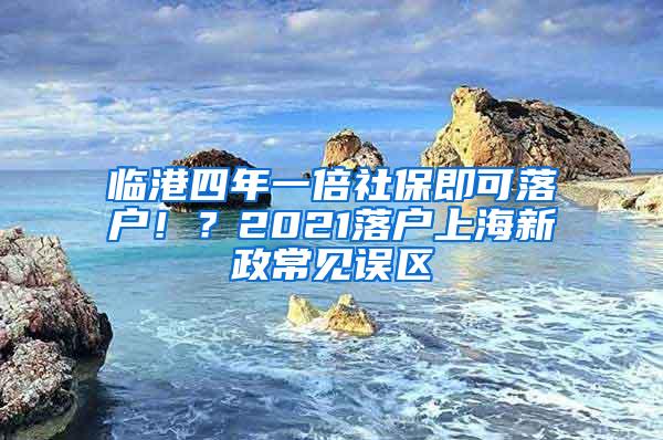 临港四年一倍社保即可落户！？2021落户上海新政常见误区