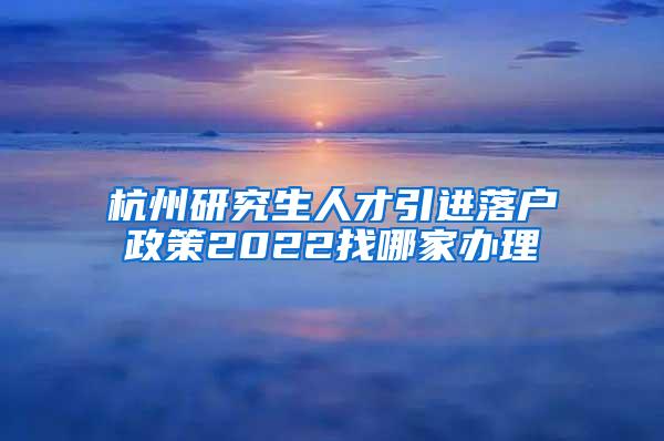 杭州研究生人才引进落户政策2022找哪家办理