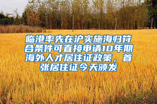 临港率先在沪实施海归符合条件可直接申请10年期海外人才居住证政策，首张居住证今天颁发