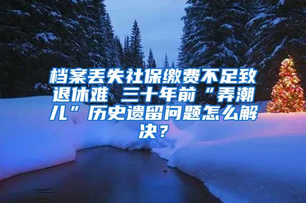 档案丢失社保缴费不足致退休难 三十年前“弄潮儿”历史遗留问题怎么解决？