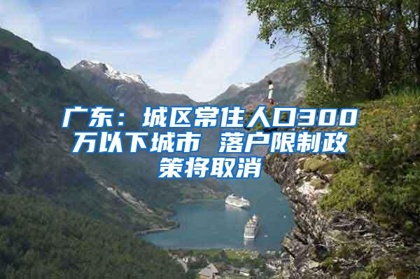 广东：城区常住人口300万以下城市 落户限制政策将取消